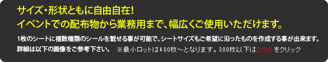 サイズ・形状ともに自由自在！イベントでの配布物から業務用まで、幅広くご使用いただけます。1枚のシートに複数種類のシールを載せる事が可能で、シートサイズもご希望に沿ったものを作成する事が出来ます。詳細は以下の画像をご参考下さい。